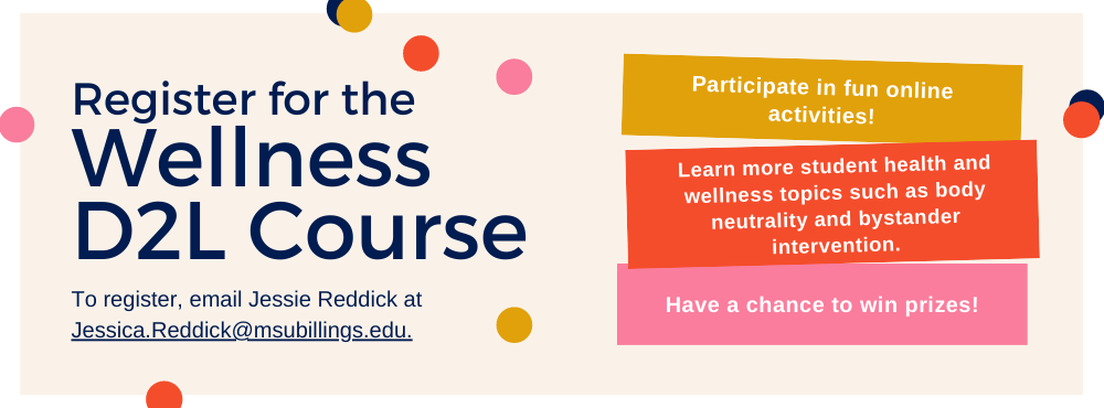Register for the Wellness Course on D2L to participate in fun activities, learn about student health and wellness, and have a chance to win fun prizes. To register, email Jessie Reddick at Jessica.Reddick@msubillings.edu