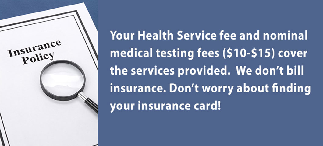 Your Health Service fee and nominal medical testing fees ($10-$15) cover the services provided. We don’t bill insurance. Don’t worry about finding your insurance card!  
