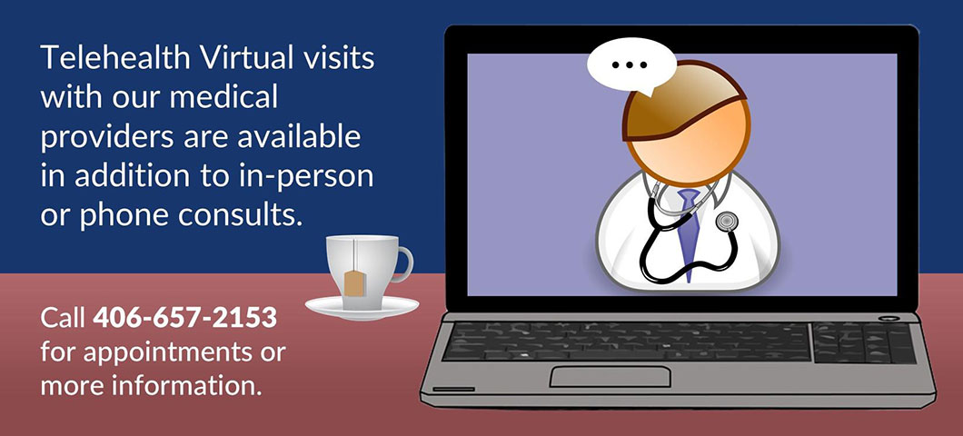 Telehealth Virtual visits with our medical providers are available in addition to in-person or phone consults. Call 406-657-2153 for appointments or more information.