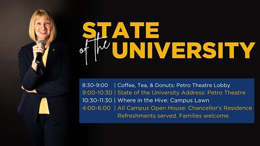 Schedule of events for Thursday, August 25:   Coffee, Tea & Donuts, 8:30 a.m. in Petro Theatre Lobby  State of the University Address, 9 a.m. in Petro Theatre    Where in the Hive Campus Information Fair, immediately following the State of the University Address, SUB/McMullen Lawn   All Campus & Family Open House at Chancellor Hicswa’s Residence, 4-6 p.m.  432 Silver Lane, Billings, MT Refreshments provided