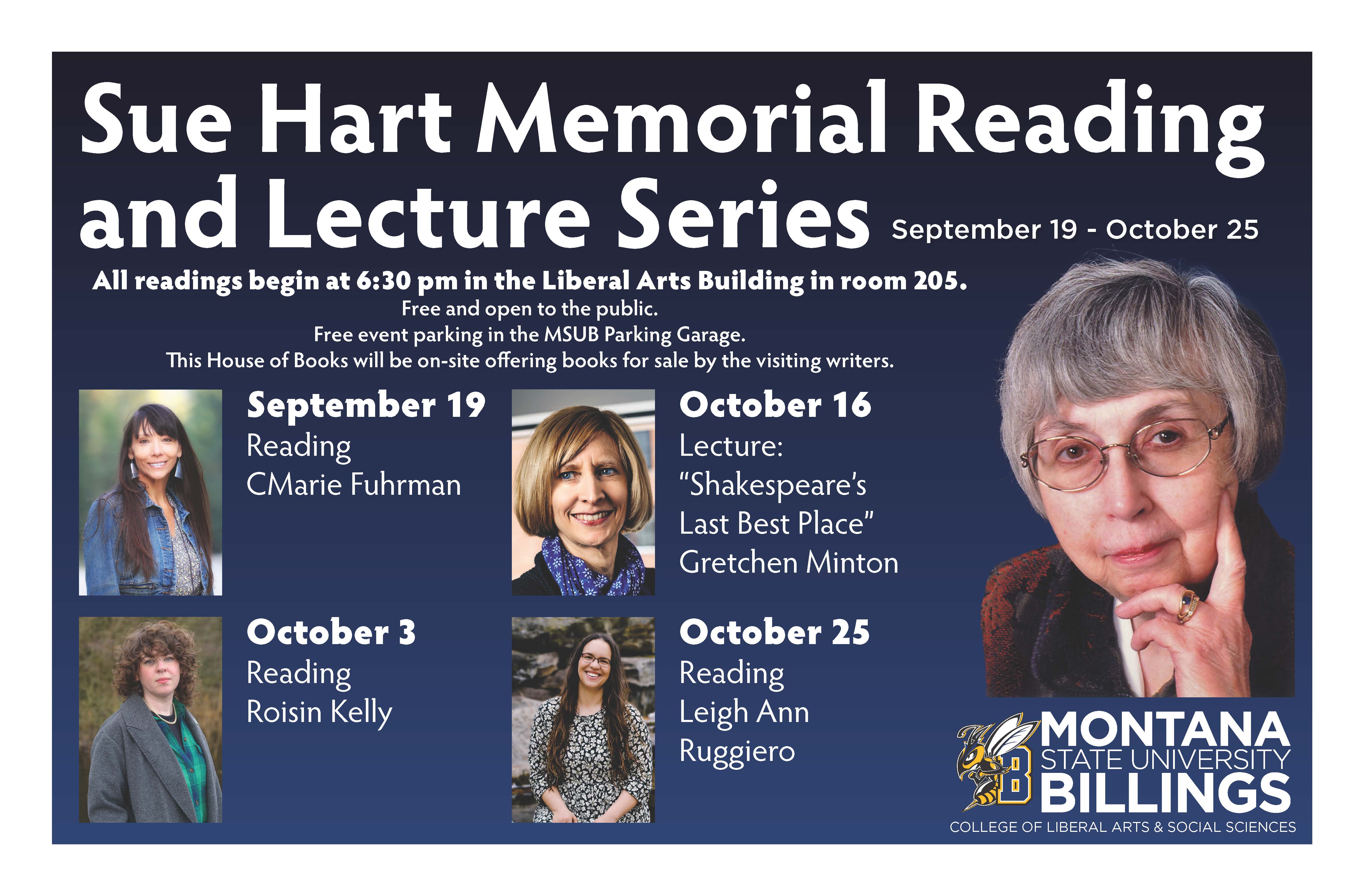 Sue Hart Memorial Reading and Lecture Series Series poster. September 19 - October 25. All reading begin at 6:30pm in the Liberal Arts Building in room 205. Free and open to the public. Free event parking in the MSUB Parking Garage. This House of Books will be on-site offering books for sale by the visiting writers. September 19, reading, CMarie Fuhrman. October 3, reading, Roisin Kelly. October 16, lecture: "Shakespeare's Last Best Place", Gretchen Minton. October 25, reading, Leigh An Ruggiero. Montana State University Billings. College of Liberal Arts & Social Sciences.