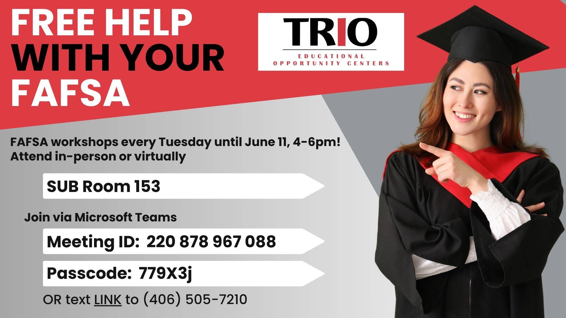 FREE help with your FAFSA. FAFSA workshops every Tuesday until June 11, 4-6pm! Attend in-person or virtually. SUB Room 153. Join via Microsoft Teams:  Meeting ID:  220 878 967 088 Passcode:  779X3j. OR text LINK to (406) 505-7210