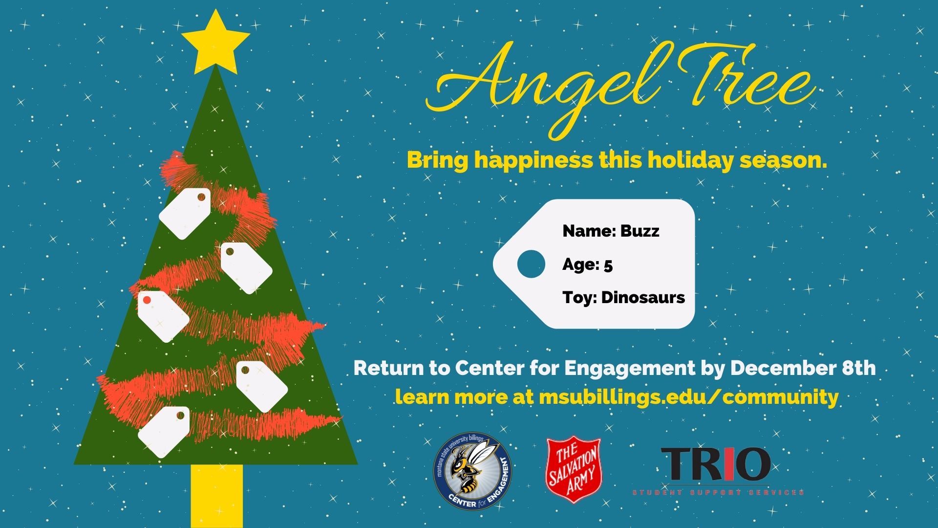 Angel Tree. Bring happiness this holiday season. Name: Buzz Age: 5 Toy: Dinosaurs. Return to Center for Engagement by December 8th . Learn more at msubillings.edu/community