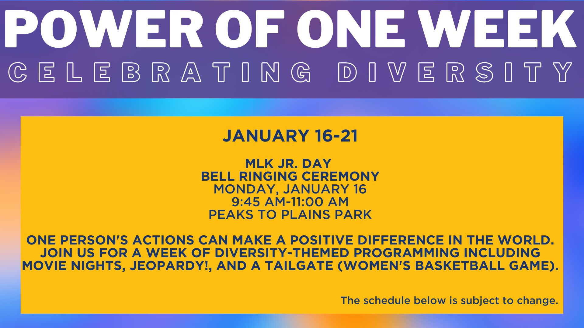  January 16-21  mlk jr. day  Bell ringing ceremony Monday, January 16 9:45 AM-11:00 AM Peaks to Plains Park  One person's actions can make a positive difference in the world. Join us for a week of diversity-themed programming including movie nights, jeopardy!, and a tailgate (women's basketball game). The schedule below is subject to change.